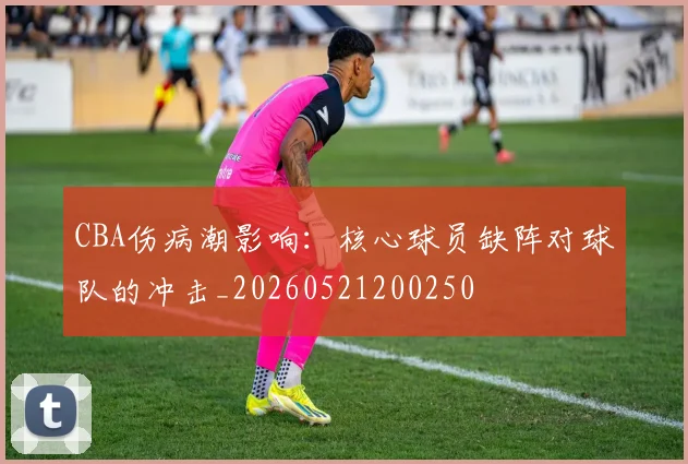 CBA伤病潮影响：核心球员缺阵对球队的冲击_20260521200250