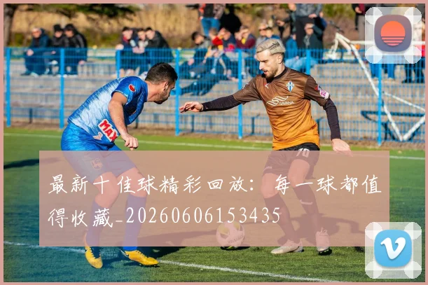最新十佳球精彩回放：每一球都值得收藏_20260606153435
