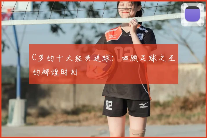 C罗的十大经典进球：回顾足球之王的辉煌时刻