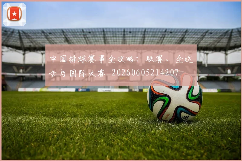 中国排球赛事全攻略:联赛、全运会与国际大赛_20260605214207