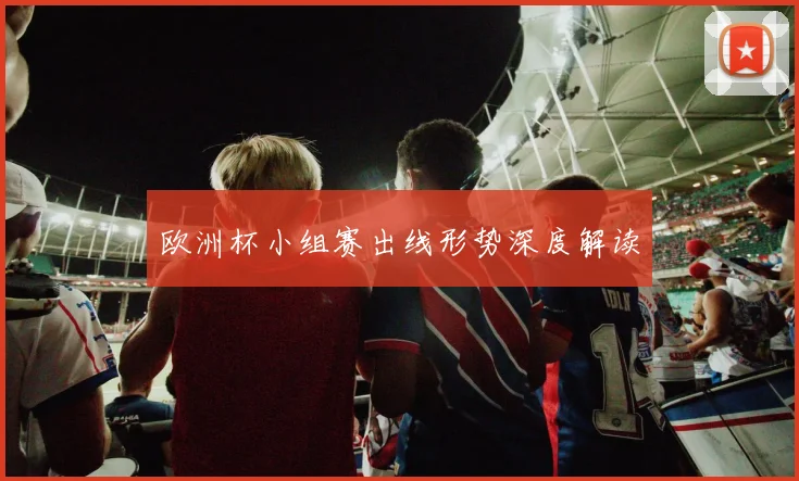 欧洲杯小组赛出线形势深度解读