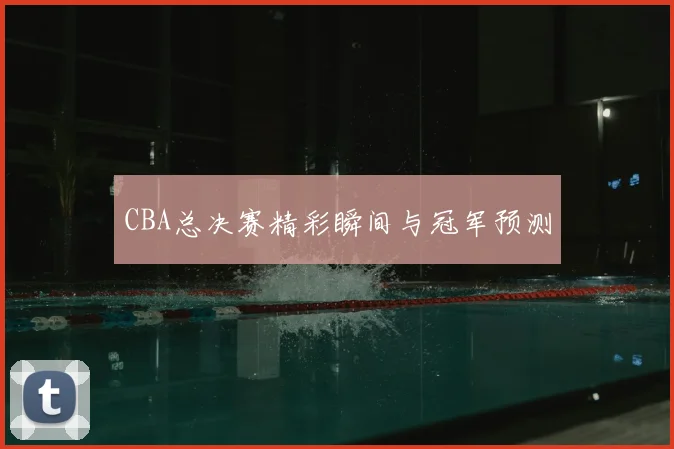 CBA总决赛精彩瞬间与冠军预测