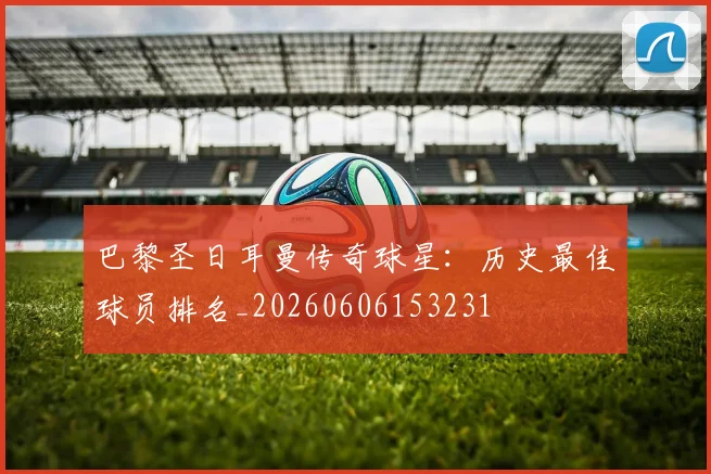 巴黎圣日耳曼传奇球星：历史最佳球员排名_20260606153231