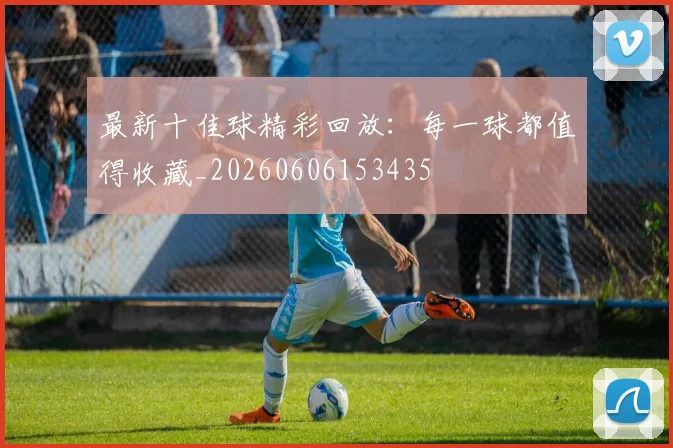 最新十佳球精彩回放:每一球都值得收藏_20260606153435
