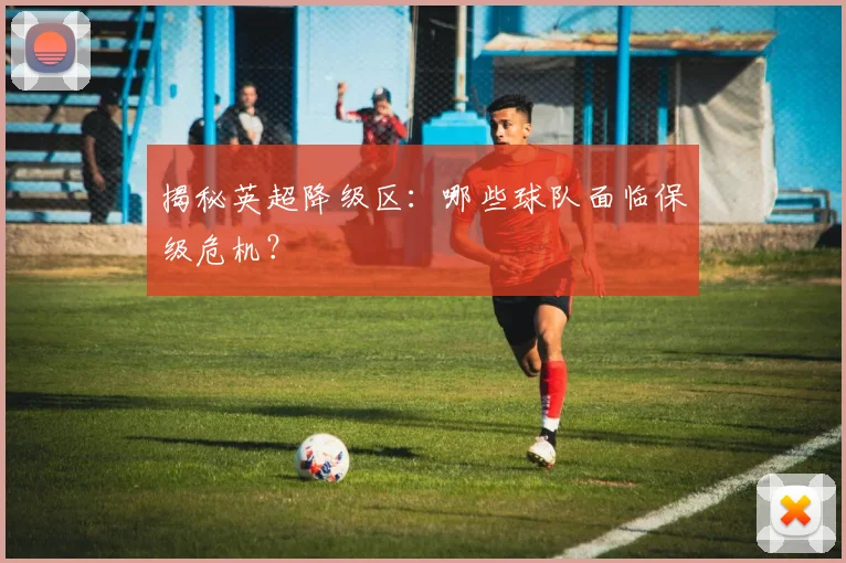 揭秘英超降级区：哪些球队面临保级危机？