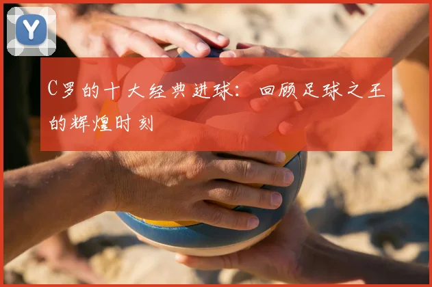 C罗的十大经典进球:回顾足球之王的辉煌时刻