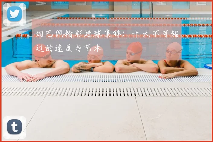姆巴佩精彩进球集锦：十大不可错过的速度与艺术