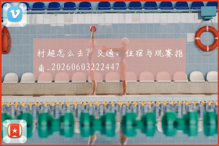 村超怎么去？交通、住宿与观赛指南_20260603222447