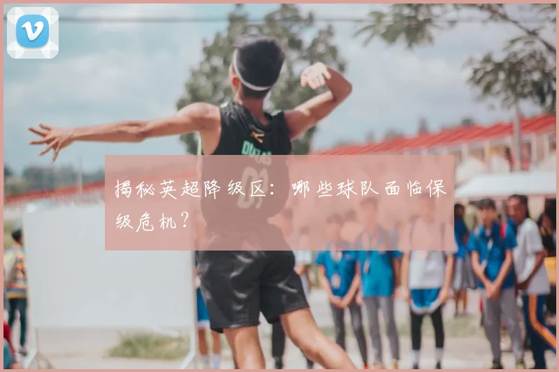揭秘英超降级区:哪些球队面临保级危机?
